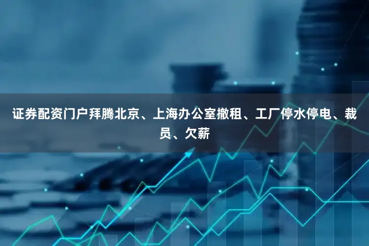 证券配资门户拜腾北京、上海办公室撤租、工厂停水停电、裁员、欠薪