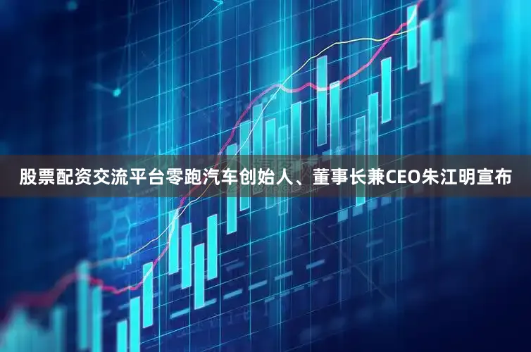 股票配资交流平台零跑汽车创始人、董事长兼CEO朱江明宣布