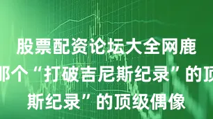 股票配资论坛大全网鹿晗还是那个“打破吉尼斯纪录”的顶级偶像