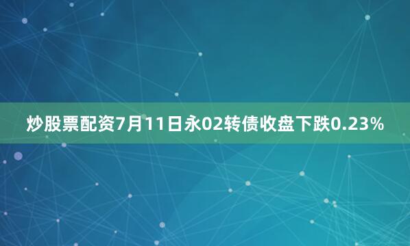 炒股票配资7月11日永02转债收盘下跌0.23%