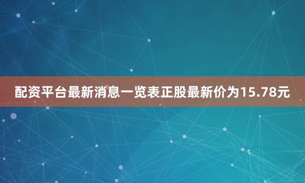 配资平台最新消息一览表正股最新价为15.78元