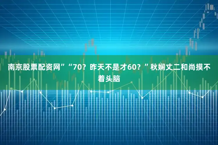 南京股票配资网”“70？昨天不是才60？”秋娴丈二和尚摸不着头脑