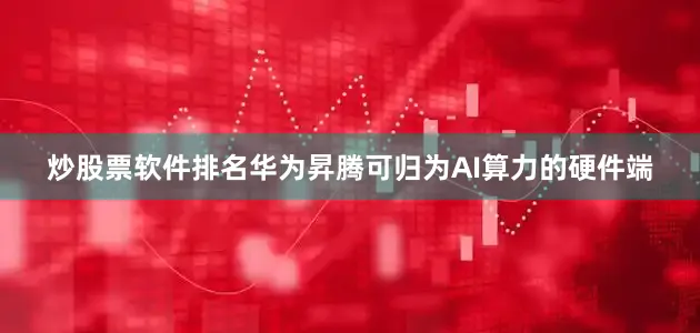 炒股票软件排名华为昇腾可归为AI算力的硬件端