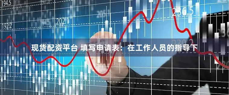 现货配资平台 填写申请表：在工作人员的指导下