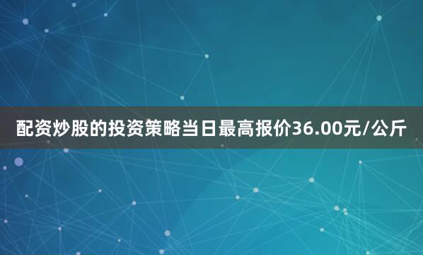 配资炒股的投资策略当日最高报价36.00元/公斤