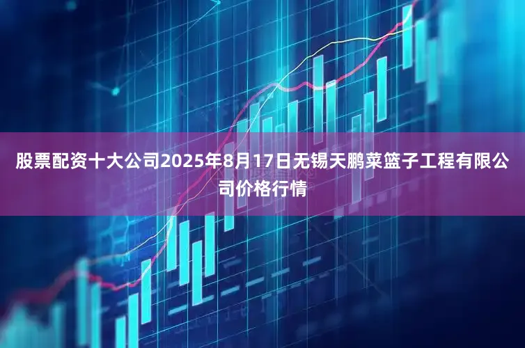 股票配资十大公司2025年8月17日无锡天鹏菜篮子工程有限公司价格行情