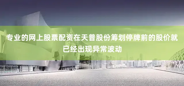 专业的网上股票配资在天普股份筹划停牌前的股价就已经出现异常波动