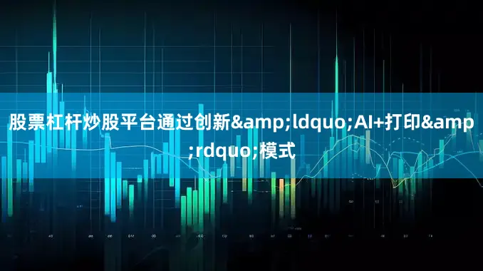 股票杠杆炒股平台通过创新&ldquo;AI+打印&rdquo;模式