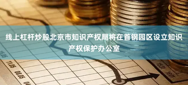 线上杠杆炒股北京市知识产权局将在首钢园区设立知识产权保护办公室
