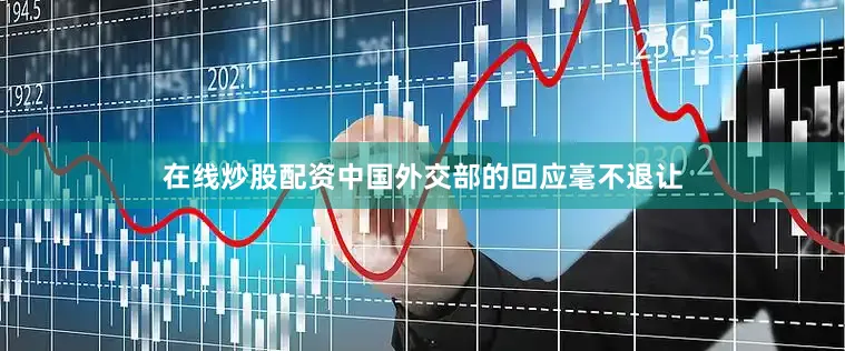 在线炒股配资中国外交部的回应毫不退让