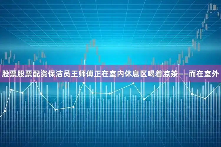 股票股票配资保洁员王师傅正在室内休息区喝着凉茶——而在室外