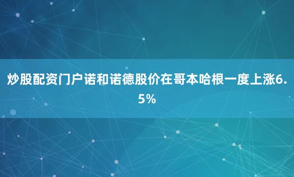 炒股配资门户诺和诺德股价在哥本哈根一度上涨6.5%