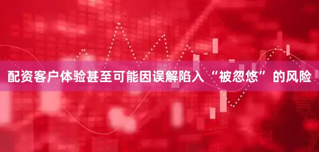 配资客户体验甚至可能因误解陷入 “被忽悠” 的风险