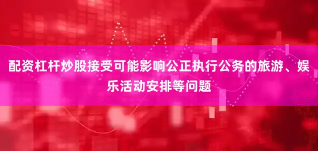 配资杠杆炒股接受可能影响公正执行公务的旅游、娱乐活动安排等问题