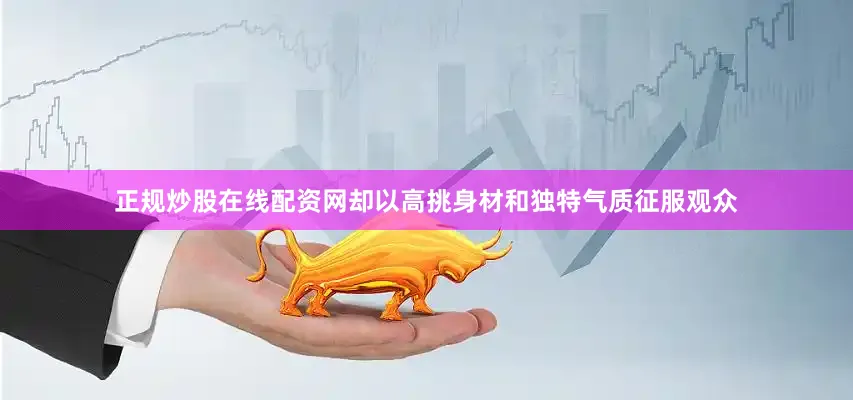 正规炒股在线配资网却以高挑身材和独特气质征服观众